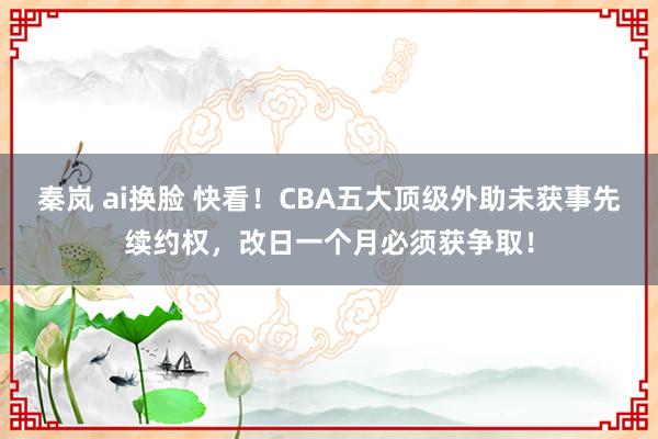 秦岚 ai换脸 快看！CBA五大顶级外助未获事先续约权，改日一个月必须获争取！