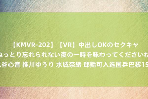 【KMVR-202】【VR】中出しOKのセクキャバにようこそ◆～濃密ねっとり忘れられない夜の一時を味わってくださいね◆～ 波多野結衣 AIKA 水谷心音 推川ゆうり 水城奈緒 邱贻可入选国乒巴黎15东谈主名单，被质疑抵拒允，陈梦当主宰教练落第