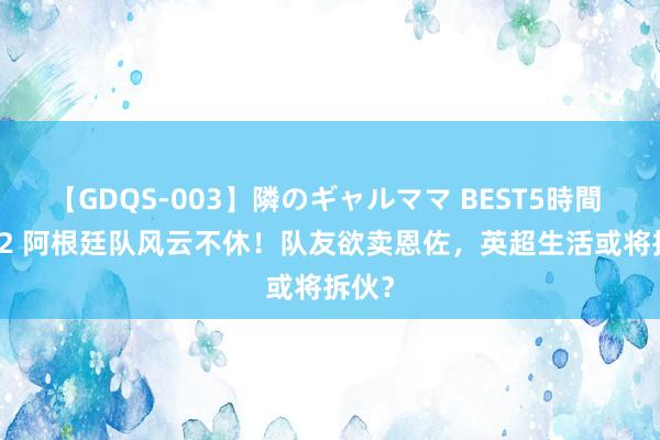 【GDQS-003】隣のギャルママ BEST5時間 Vol.2 阿根廷队风云不休！队友欲卖恩佐，英超生活或将拆伙？