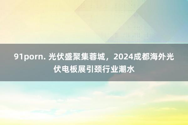 91porn. 光伏盛聚集蓉城，2024成都海外光伏电板展引颈行业潮水