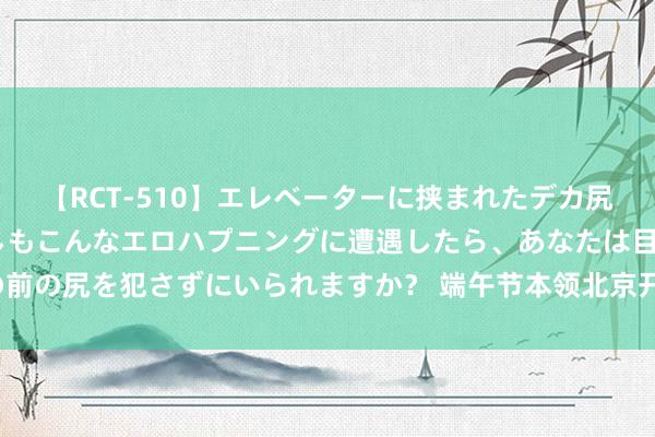 【RCT-510】エレベーターに挟まれたデカ尻女子校生をガン突き もしもこんなエロハプニングに遭遇したら、あなたは目の前の尻を犯さずにいられますか？ 端午节本领北京开展千般大家文化看成1132项