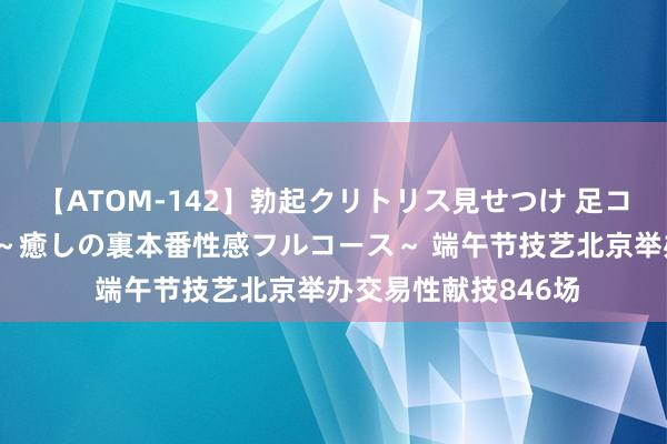 【ATOM-142】勃起クリトリス見せつけ 足コキ回春クリニック ～癒しの裏本番性感フルコース～ 端午节技艺北京举办交易性献技846场