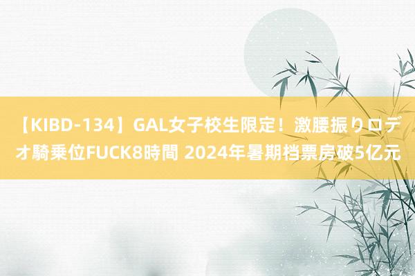 【KIBD-134】GAL女子校生限定！激腰振りロデオ騎乗位FUCK8時間 2024年暑期档票房破5亿元