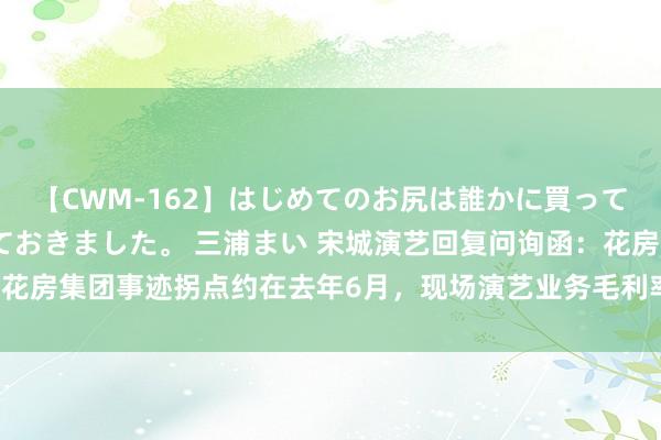 【CWM-162】はじめてのお尻は誰かに買って欲しくて今日までとっておきました。 三浦まい 宋城演艺回复问询函：花房集团事迹拐点约在去年6月，现场演艺业务毛利率未收复至2019年水平