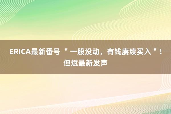 ERICA最新番号 ＂一股没动，有钱赓续买入＂！但斌最新发声