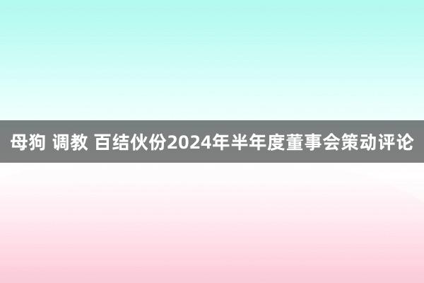 母狗 调教 百结伙份2024年半年度董事会策动评论