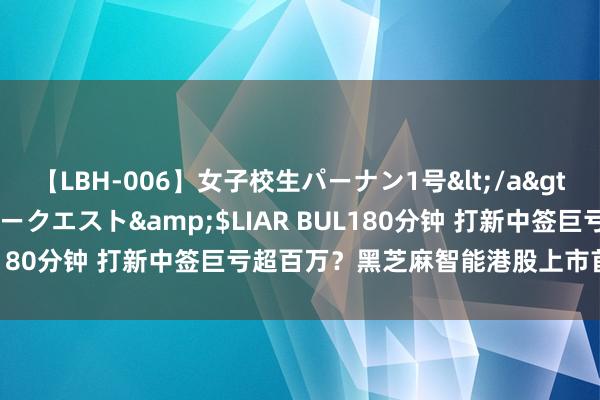 【LBH-006】女子校生パーナン1号</a>2008-05-14グローリークエスト&$LIAR BUL180分钟 打新中签巨亏超百万？黑芝麻智能港股上市首日破发！