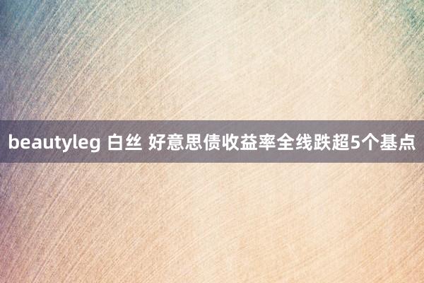 beautyleg 白丝 好意思债收益率全线跌超5个基点