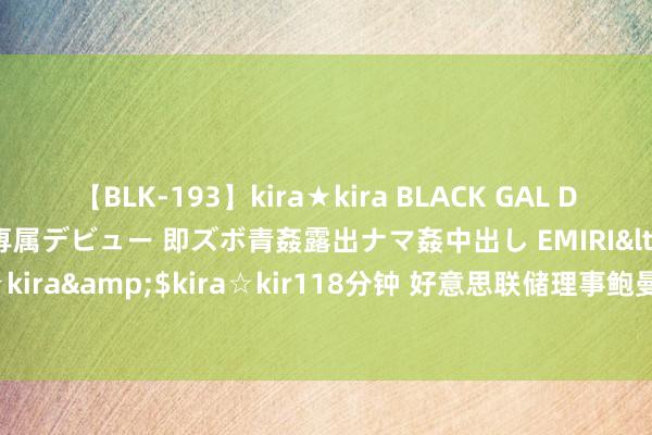 【BLK-193】kira★kira BLACK GAL DEBUT 日焼け黒ギャル専属デビュー 即ズボ青姦露出ナマ姦中出し EMIRI</a>2014-11-19kira☆kira&$kira☆kir118分钟 好意思联储理事鲍曼重申：要是通胀不时放缓 降息将是适合的