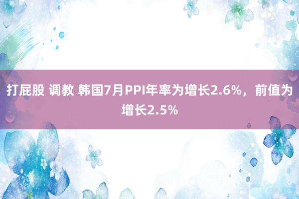 打屁股 调教 韩国7月PPI年率为增长2.6%，前值为增长2.5%