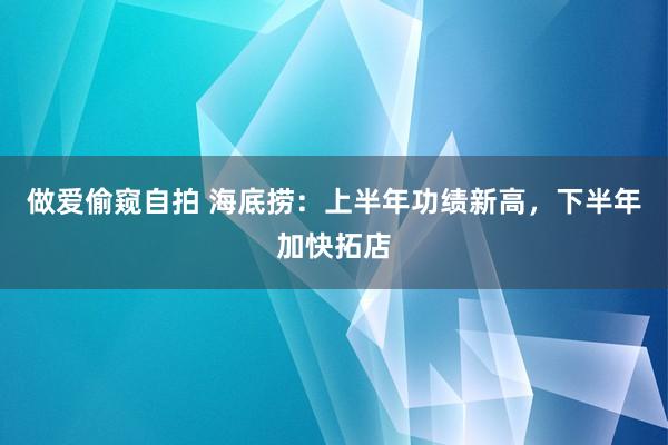 做爱偷窥自拍 海底捞：上半年功绩新高，下半年加快拓店