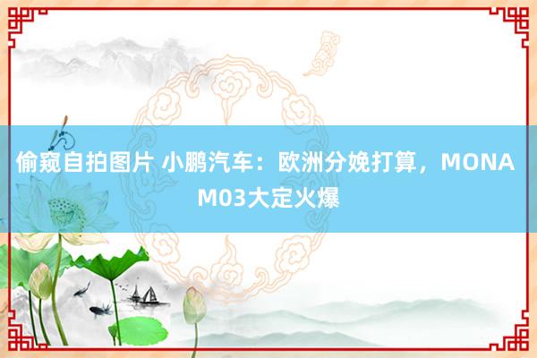 偷窥自拍图片 小鹏汽车：欧洲分娩打算，MONA M03大定火爆