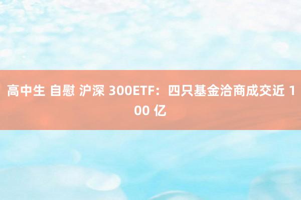 高中生 自慰 沪深 300ETF：四只基金洽商成交近 100 亿