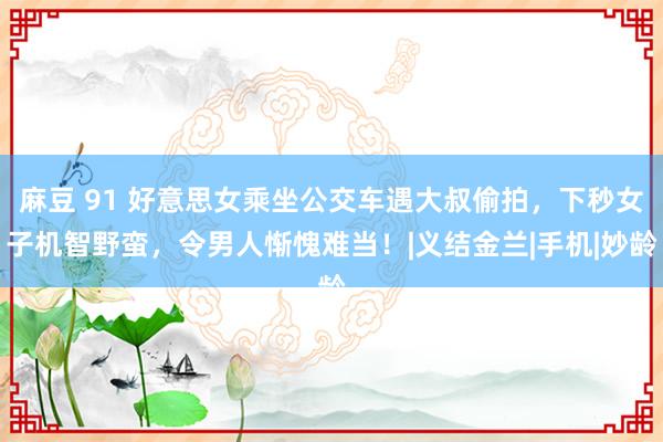 麻豆 91 好意思女乘坐公交车遇大叔偷拍，下秒女子机智野蛮，令男人惭愧难当！|义结金兰|手机|妙龄