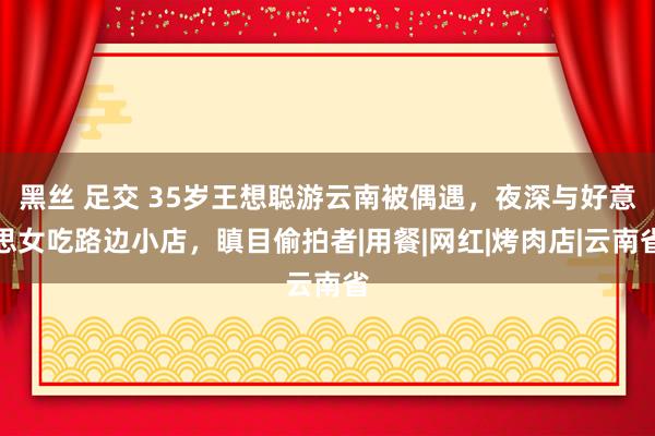 黑丝 足交 35岁王想聪游云南被偶遇，夜深与好意思女吃路边小店，瞋目偷拍者|用餐|网红|烤肉店|云南省