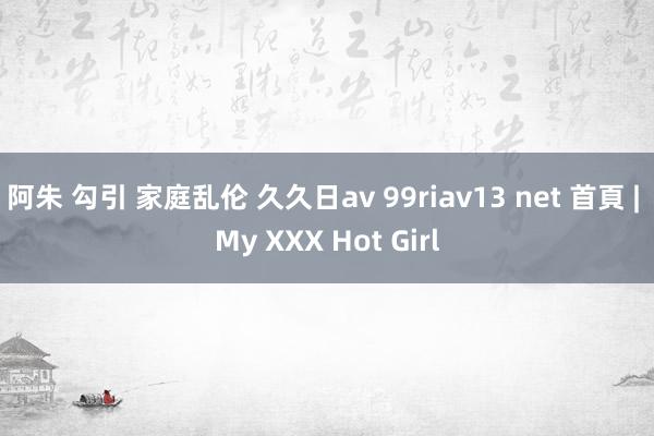 阿朱 勾引 家庭乱伦 久久日av 99riav13 net 首頁 | My XXX Hot Girl