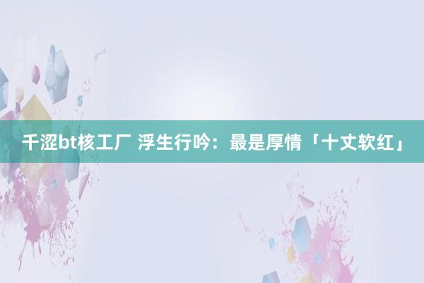 千涩bt核工厂 浮生行吟：最是厚情「十丈软红」