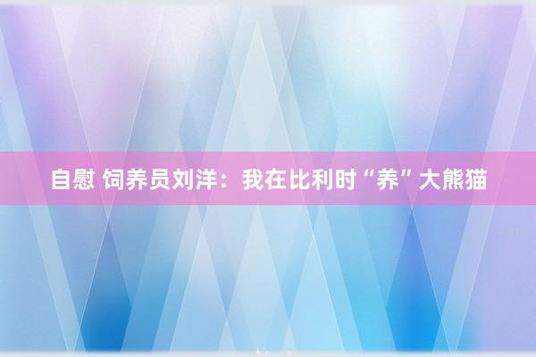 自慰 饲养员刘洋：我在比利时“养”大熊猫