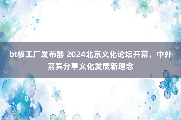 bt核工厂发布器 2024北京文化论坛开幕，中外嘉宾分享文化发展新理念