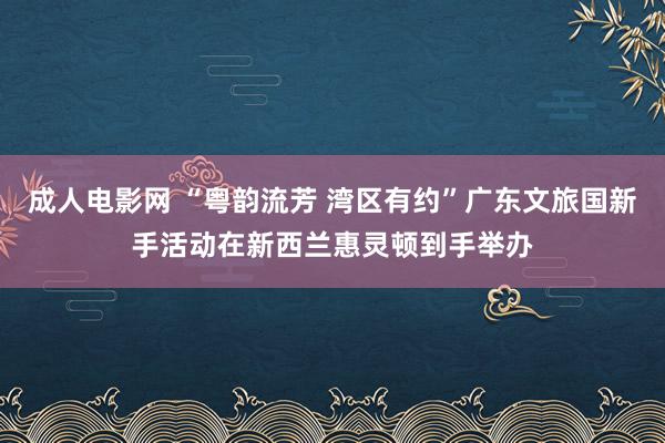 成人电影网 “粤韵流芳 湾区有约”广东文旅国新手活动在新西兰惠灵顿到手举办