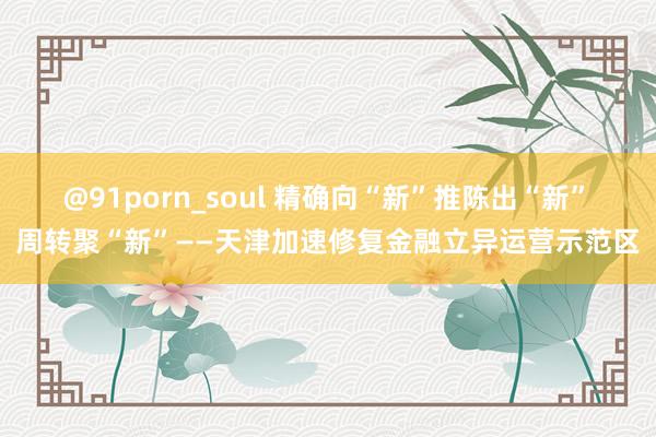 @91porn_soul 精确向“新”　推陈出“新”　周转聚“新”——天津加速修复金融立异运营示范区