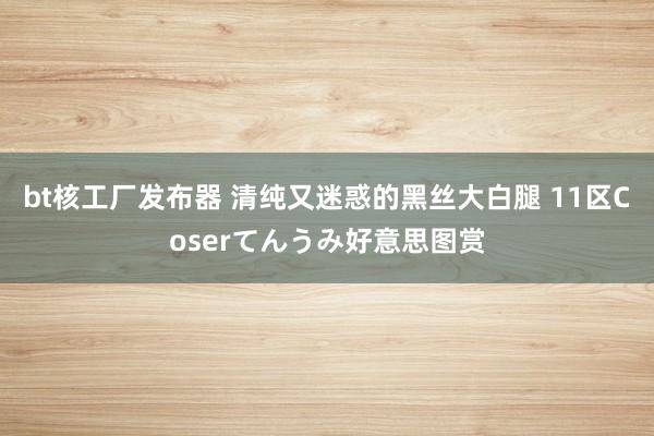 bt核工厂发布器 清纯又迷惑的黑丝大白腿 11区Coserてんうみ好意思图赏