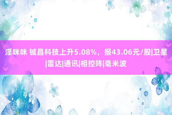 淫咪咪 铖昌科技上升5.08%，报43.06元/股|卫星|雷达|通讯|相控阵|毫米波